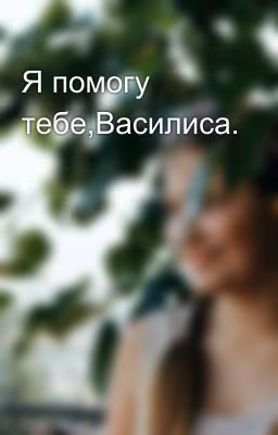 Я помогу тебе,Василиса.