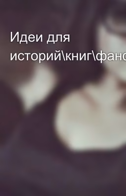 Идеи для историй\книг\фанфиков 