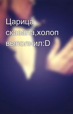 Царица сказала,холоп выполнил:D