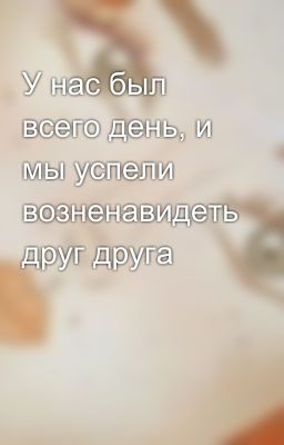 У нас был всего день, и мы успели возненавидеть друг друга