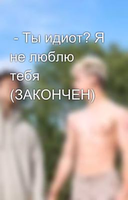 - Ты идиот? Я не люблю тебя (ЗАКОНЧЕН)