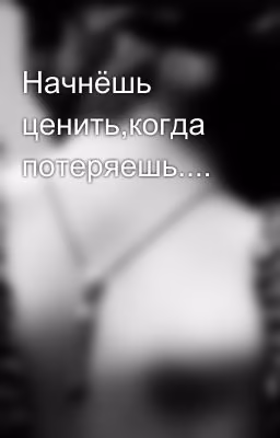Начнёшь ценить,когда потеряешь....