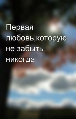 Первая любовь,которую не забыть никогда