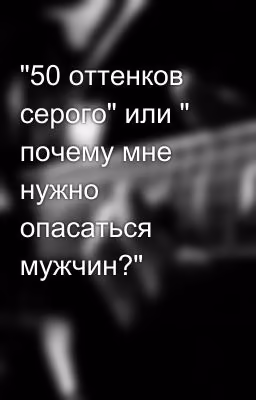 "50 оттенков серого" или " почему мне нужно опасаться мужчин?"