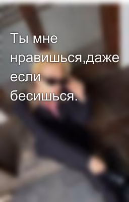 Ты мне нравишься,даже если бесишься.