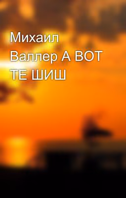 Михаил Валлер А ВОТ ТЕ ШИШ