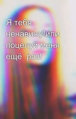 Я тебя ненавижу!или поцелуй меня ещё  раз!