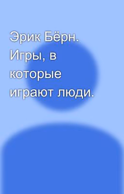 Эрик Бёрн. Игры, в которые играют люди.