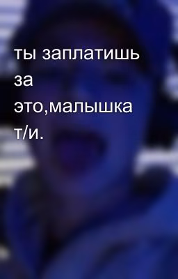 ты заплатишь за это,малышка т/и.