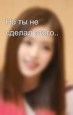 Но ты не сделал этого..