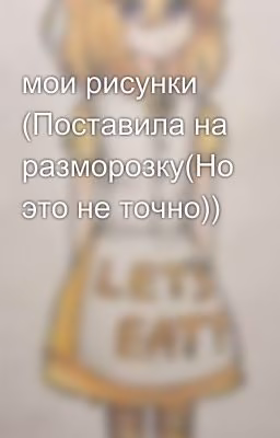мои рисунки (Поставила на разморозку(Но это не точно))