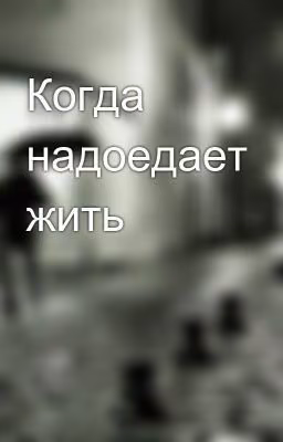 Когда надоедает жить