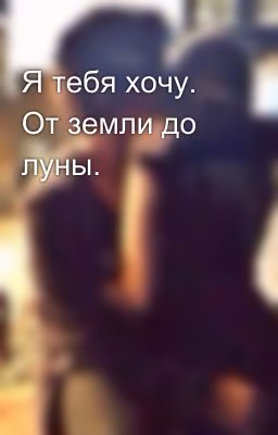 Я тебя хочу. От земли до луны.