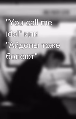 "You call me idol" или "Айдолы тоже болеют"