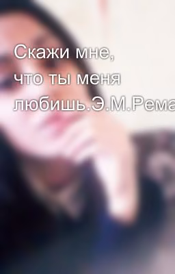 Скажи мне, что ты меня любишь.Э.М.Ремарк