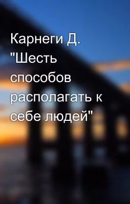 Карнеги Д. "Шесть способов располагать к себе людей"